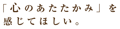 「心のあたたかみ」を 感じてほしい。