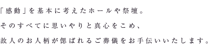 「感動」を基本に考えたホールや祭壇。そのすべてに思いやりと真心をこめ、故人のお人柄が偲ばれるご葬儀をお手伝いいたします。